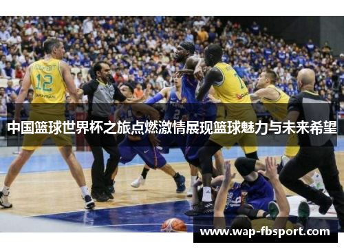 中国篮球世界杯之旅点燃激情展现篮球魅力与未来希望