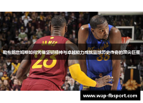 勒布朗詹姆斯如何凭借坚韧精神与卓越能力成就篮球历史传奇的顶尖巨星