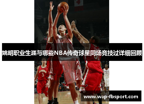 姚明职业生涯与哪些NBA传奇球星同场竞技过详细回顾