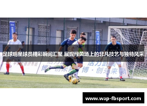 足球明星球员精彩瞬间汇聚 展现绿茵场上的非凡技艺与独特风采