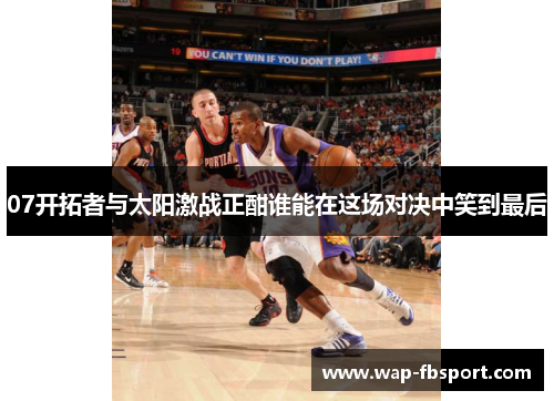 07开拓者与太阳激战正酣谁能在这场对决中笑到最后