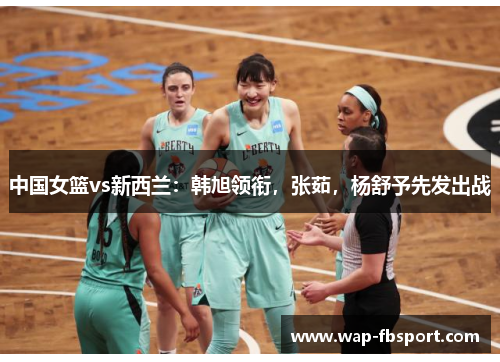中国女篮vs新西兰：韩旭领衔，张茹，杨舒予先发出战